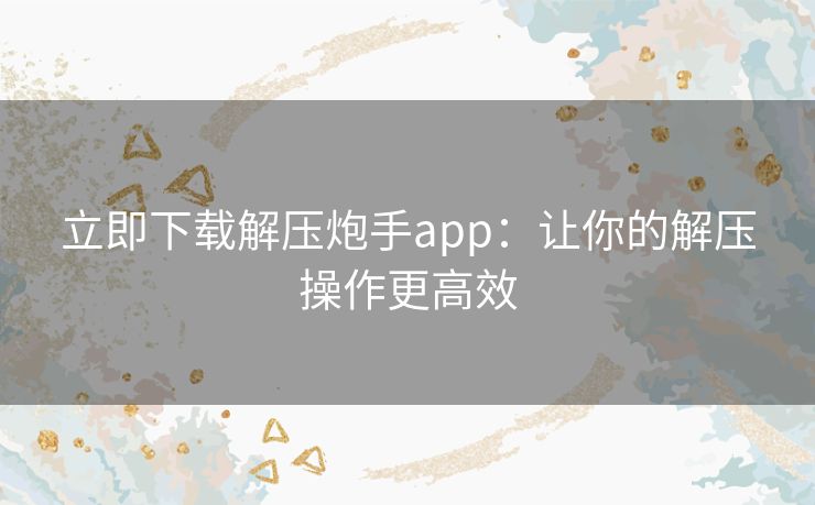 立即下载解压炮手app：让你的解压操作更高效