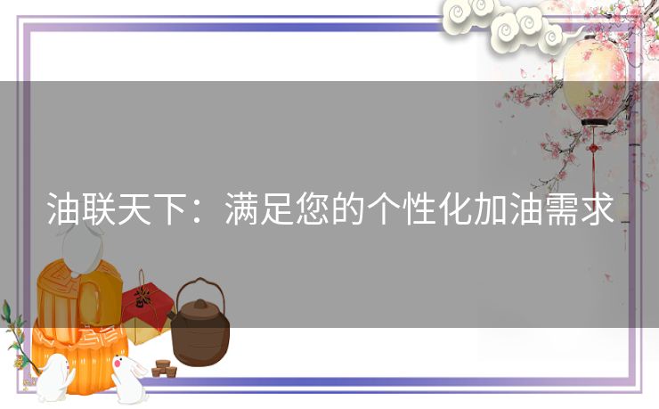 油联天下：满足您的个性化加油需求