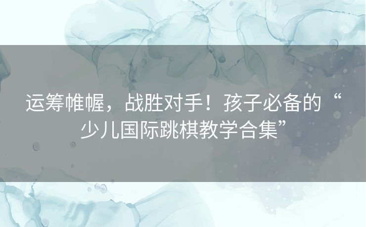 运筹帷幄，战胜对手！孩子必备的“少儿国际跳棋教学合集”