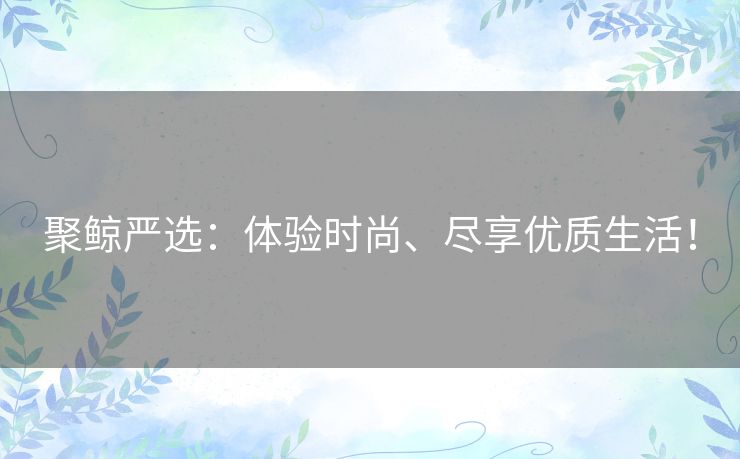 聚鲸严选：体验时尚、尽享优质生活！