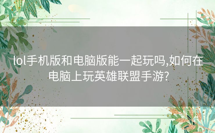 lol手机版和电脑版能一起玩吗,如何在电脑上玩英雄联盟手游?
