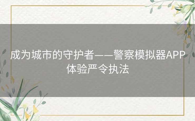 成为城市的守护者——警察模拟器APP体验严令执法