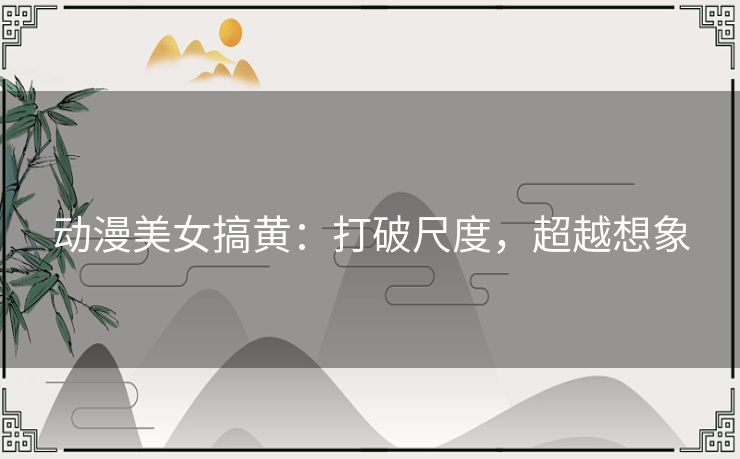 动漫美女搞黄：打破尺度，超越想象