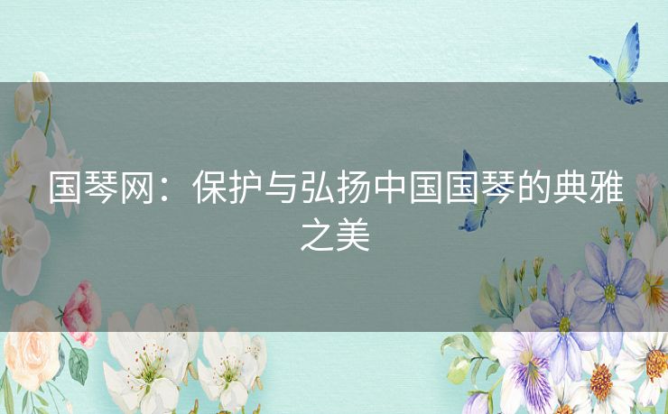 国琴网：保护与弘扬中国国琴的典雅之美