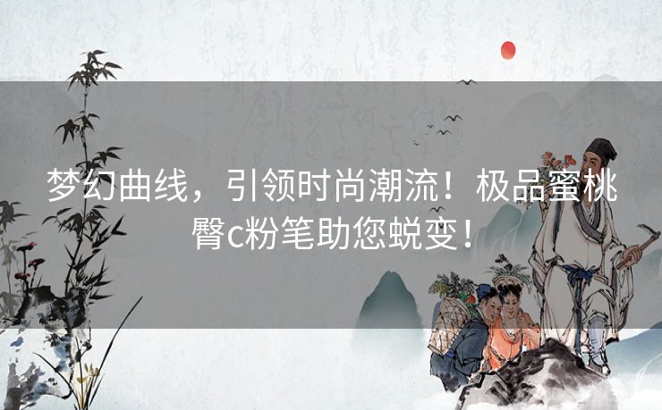 梦幻曲线，引领时尚潮流！极品蜜桃臀c粉笔助您蜕变！