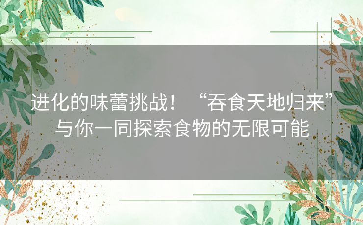 进化的味蕾挑战！“吞食天地归来”与你一同探索食物的无限可能
