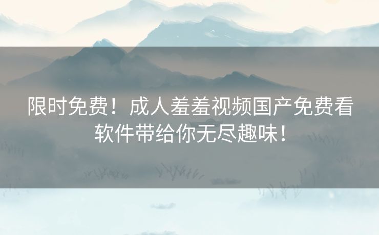 限时免费！成人羞羞视频国产免费看软件带给你无尽趣味！