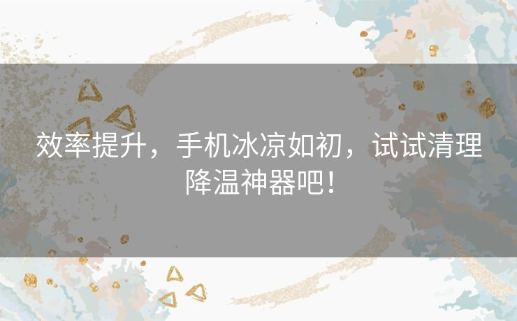 效率提升，手机冰凉如初，试试清理降温神器吧！