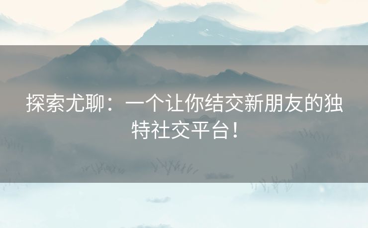 探索尤聊：一个让你结交新朋友的独特社交平台！