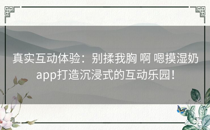 真实互动体验：别揉我胸 啊 嗯摸湿奶app打造沉浸式的互动乐园！