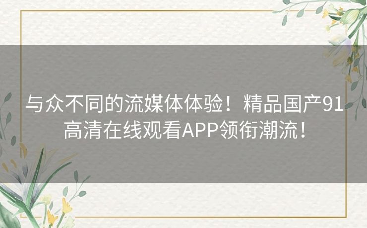 与众不同的流媒体体验！精品国产91高清在线观看APP领衔潮流！