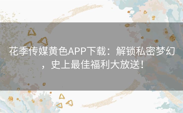 花季传媒黄色APP下载：解锁私密梦幻，史上最佳福利大放送！