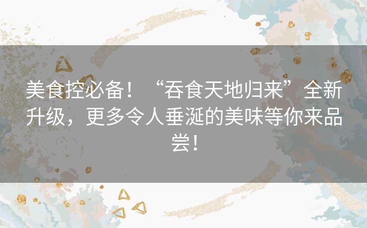 美食控必备！“吞食天地归来”全新升级，更多令人垂涎的美味等你来品尝！