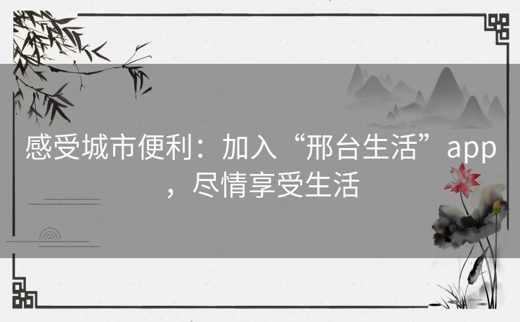 感受城市便利：加入“邢台生活”app，尽情享受生活