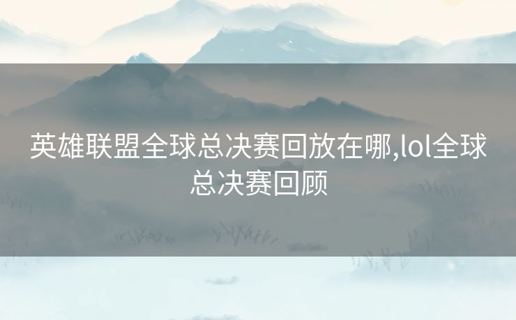 英雄联盟全球总决赛回放在哪,lol全球总决赛回顾
