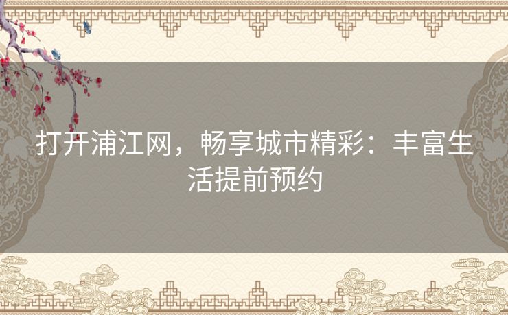 打开浦江网，畅享城市精彩：丰富生活提前预约