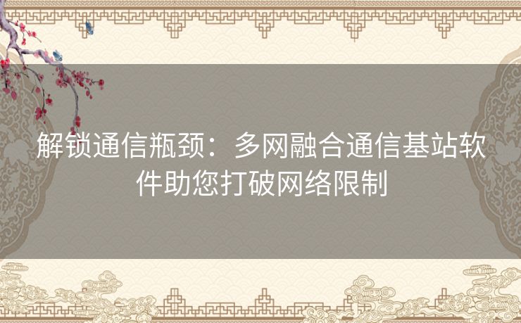 解锁通信瓶颈：多网融合通信基站软件助您打破网络限制