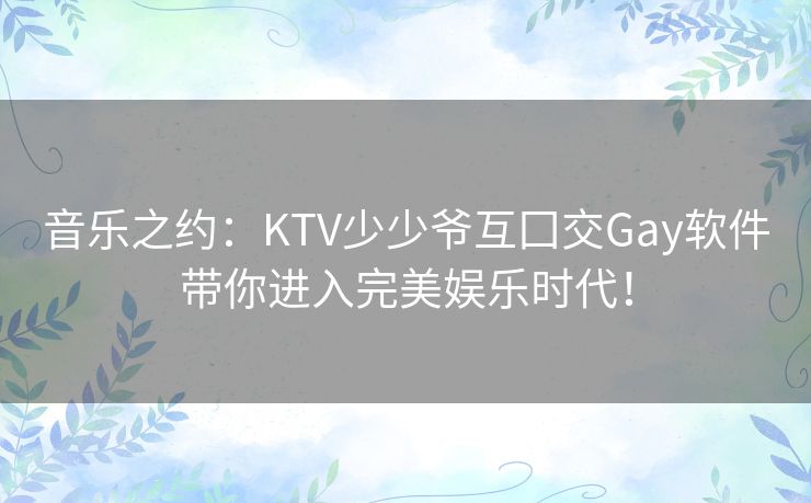 音乐之约：KTV少少爷互囗交Gay软件带你进入完美娱乐时代！
