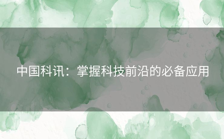 中国科讯：掌握科技前沿的必备应用