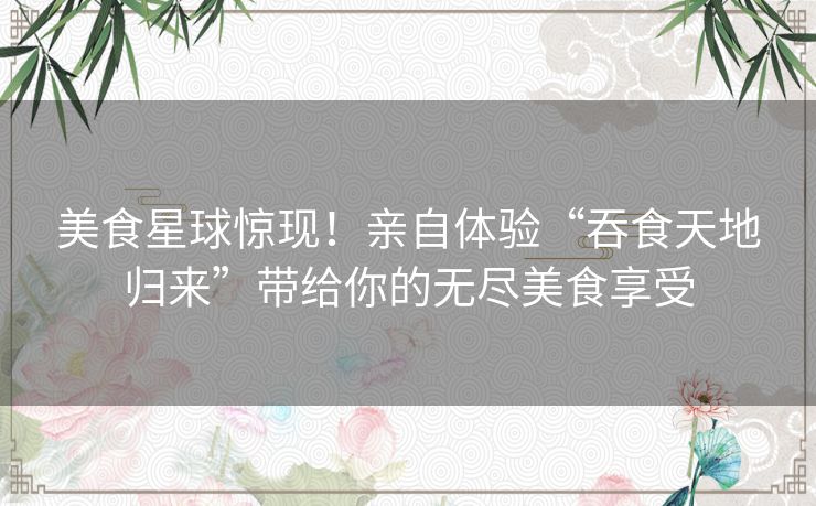 美食星球惊现！亲自体验“吞食天地归来”带给你的无尽美食享受