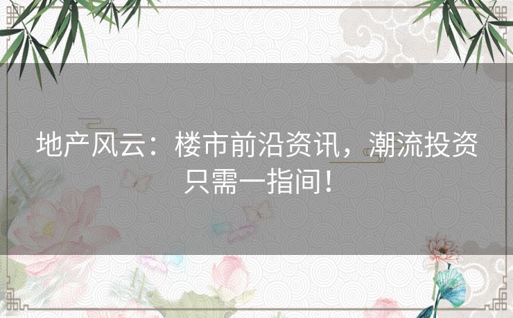 地产风云：楼市前沿资讯，潮流投资只需一指间！