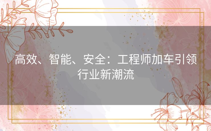 高效、智能、安全：工程师加车引领行业新潮流