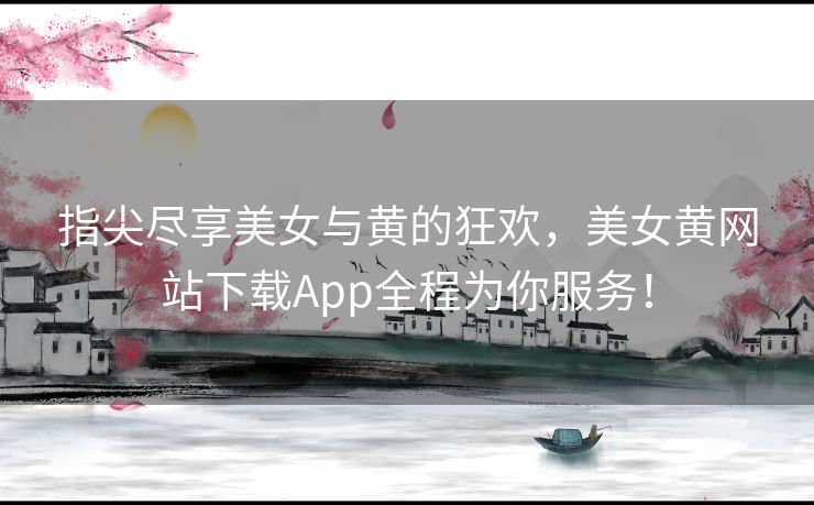 指尖尽享美女与黄的狂欢，美女黄网站下载App全程为你服务！
