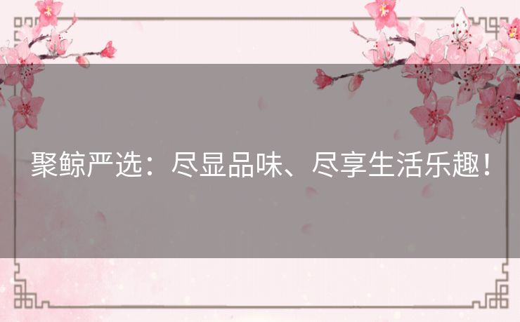 聚鲸严选：尽显品味、尽享生活乐趣！