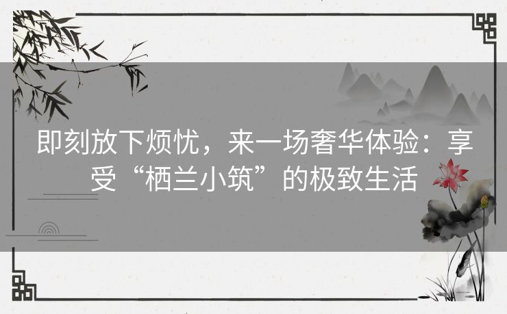 即刻放下烦忧，来一场奢华体验：享受“栖兰小筑”的极致生活