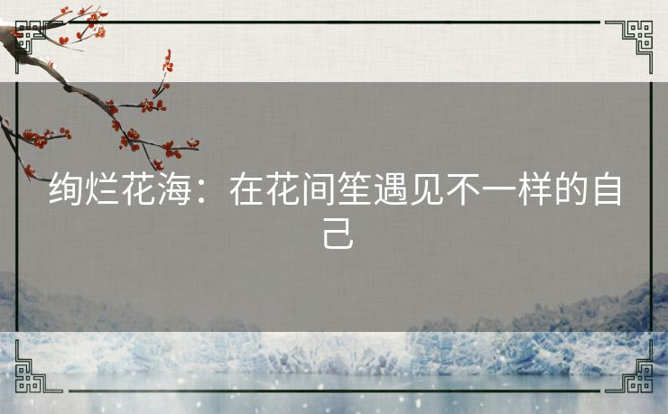绚烂花海：在花间笙遇见不一样的自己