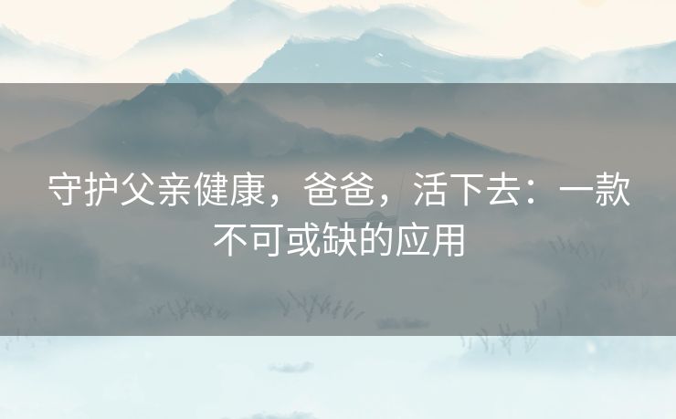 守护父亲健康，爸爸，活下去：一款不可或缺的应用