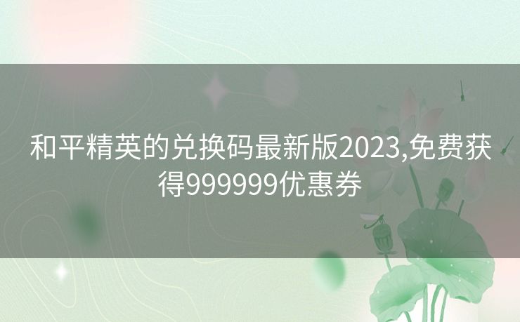 和平精英的兑换码最新版2023,免费获得999999优惠券