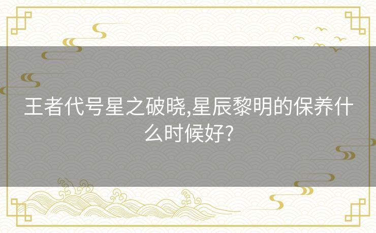 王者代号星之破晓,星辰黎明的保养什么时候好?