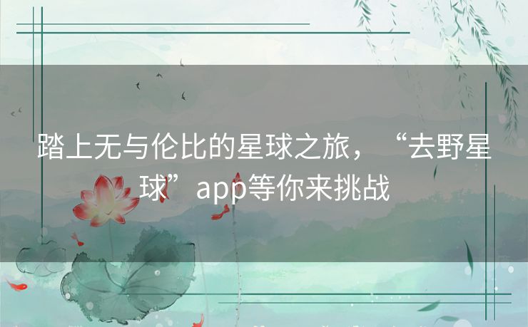 踏上无与伦比的星球之旅，“去野星球”app等你来挑战