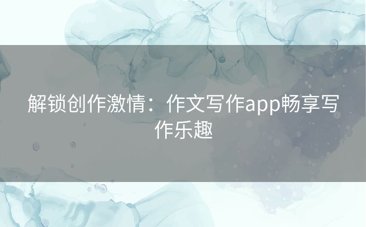 解锁创作激情：作文写作app畅享写作乐趣