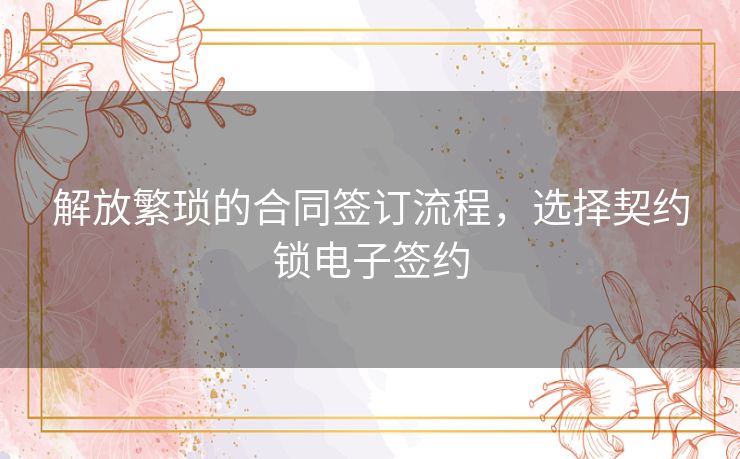 解放繁琐的合同签订流程，选择契约锁电子签约