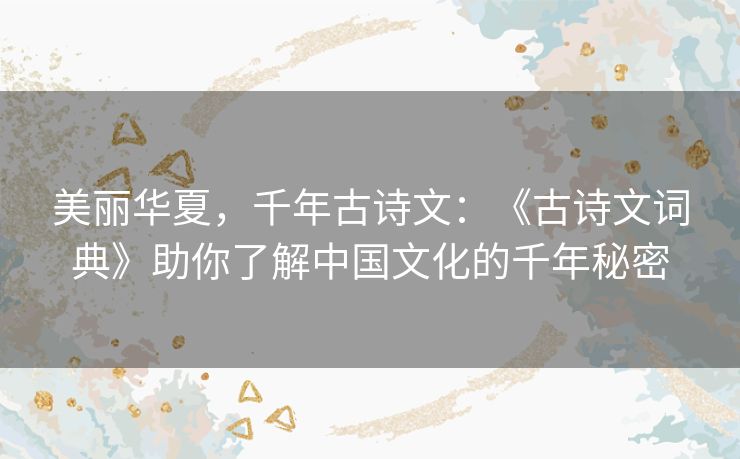 美丽华夏，千年古诗文：《古诗文词典》助你了解中国文化的千年秘密