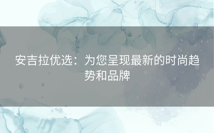 安吉拉优选：为您呈现最新的时尚趋势和品牌