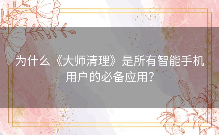 为什么《大师清理》是所有智能手机用户的必备应用？