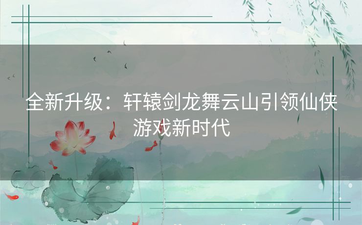 全新升级：轩辕剑龙舞云山引领仙侠游戏新时代