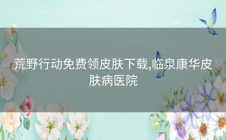 荒野行动免费领皮肤下载,临泉康华皮肤病医院