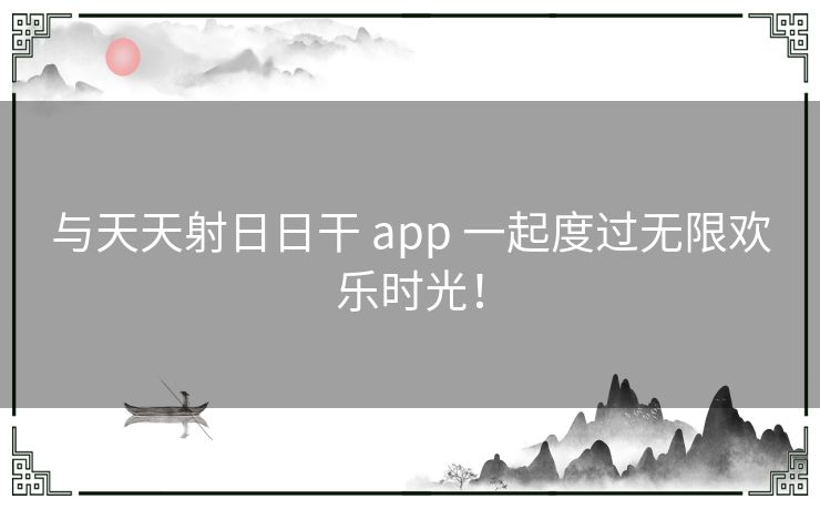 与天天射日日干 app 一起度过无限欢乐时光！