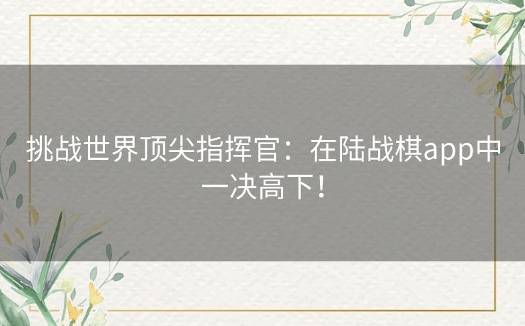 挑战世界顶尖指挥官：在陆战棋app中一决高下！