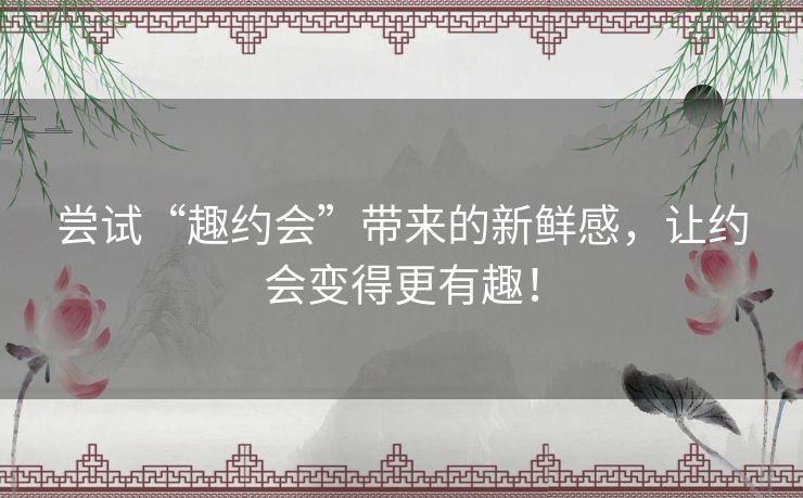 尝试“趣约会”带来的新鲜感，让约会变得更有趣！