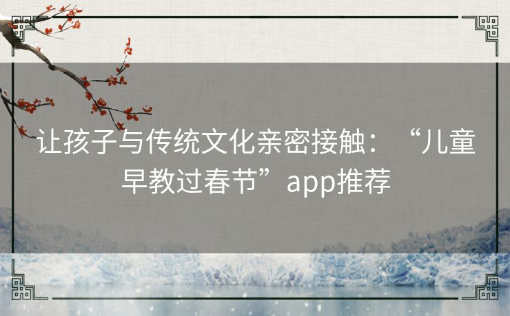 让孩子与传统文化亲密接触：“儿童早教过春节”app推荐