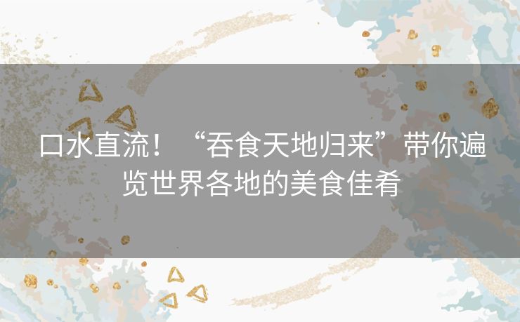 口水直流！“吞食天地归来”带你遍览世界各地的美食佳肴