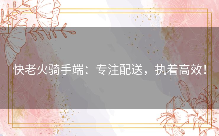 快老火骑手端：专注配送，执着高效！