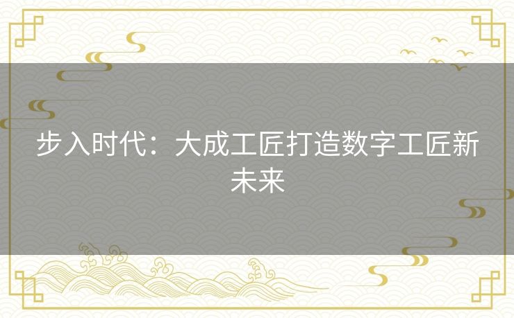 步入时代：大成工匠打造数字工匠新未来