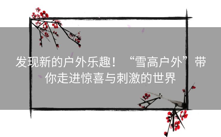 发现新的户外乐趣！“雪高户外”带你走进惊喜与刺激的世界