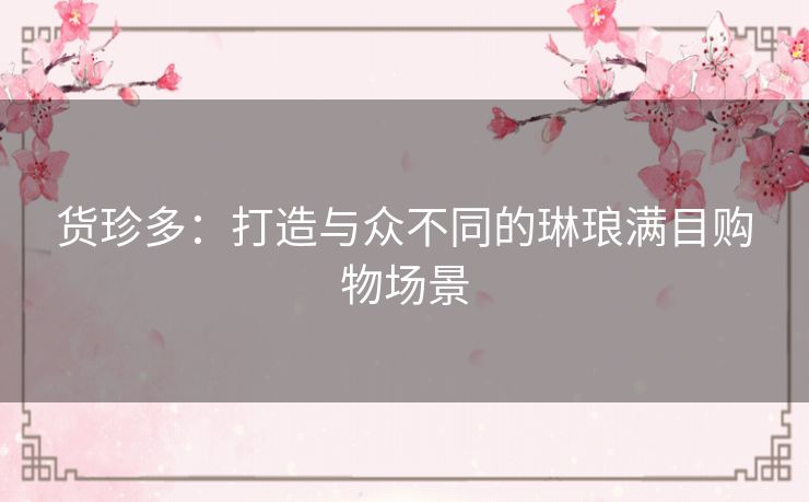 货珍多：打造与众不同的琳琅满目购物场景